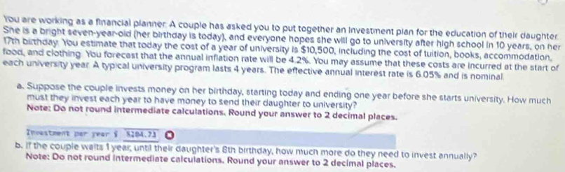 You are working as a financial planner. A couple has asked you to put together an Investment plan for the education of their daughter 
She is a bright seven-year-old (her birthday is today), and everyone hopes she will go to university after high school in 10 years, on her
17th birthday. You estimate that today the cost of a year of university is $10,500, including the cost of tuition, books, accommodation. 
food, and clothing. You forecast that the annual inflation rate will be 4.2%. You may assume that these costs are incurred at the start of 
each university year. A typical university program lasts 4 years. The effective annual interest rate is 6.05% and is nominal 
a. Suppose the couple invests money on her birthday, starting today and ending one year before she starts university. How much 
must they invest each year to have money to send their daughter to university? 
Note: Do not round intermediate calculations. Round your answer to 2 decimal places. 
Incestment par year & 8204.73
b. if the couple waits 1 year, until their daughter's 8th birthday, how much more do they need to invest annually? 
Note: Do not round intermediate calculations. Round your answer to 2 decimal places.