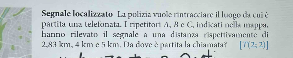 Segnale localizzato La polizia vuole rintracciare il luogo da cui è 
partita una telefonata. I ripetitori A, B e C, indicati nella mappa, 
hanno rilevato il segnale a una distanza rispettivamente di
2,83 km, 4 km e 5 km. Da dove è partita la chiamata? [T(2;2)]