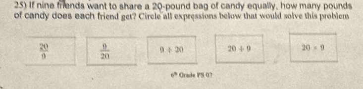 If nine friends want to share a 20-pound bag of candy equally, how many pounds
of candy does each friend get? Circle all expressions below that would solve this problem
 20/9   9/20  0/ 20 20/ 9 20* 9
6^(th) Grade PS 07