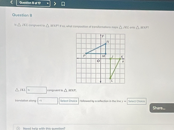 ts △ JKL congruent to △ MNP?ifso what composition of transformations maps △ JKL onto △ MNP
△ JKL| □ congruent to △ MNP, 
translation along -1 □  Select Choice followed by a reflection in the line y= Select Choice 
Share... 
⑤ Need help with this question?