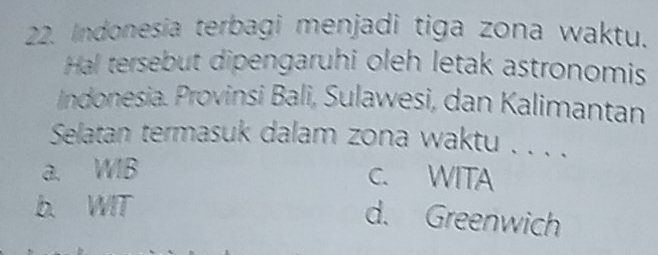 Indonesia terbagi menjadi tiga zona waktu.
Hal tersebut dipengaruhi oleh letak astronomis
Indonesia. Provinsi Bali, Sulawesi, dan Kalimantan
Selatan termasuk dalam zona waktu . . . .
a. WIB C. WITA
b. WIT
d. Greenwich