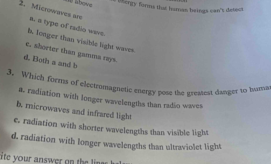 me above 
eenergy forms that human beings can't detect 
2. Microwaves are
a. a type of radio wave.
b. longer than visible light waves.
c. shorter than gamma rays.
d. Both a and b
3. Which forms of electromagnetic energy pose the greatest danger to huma
a. radiation with longer wavelengths than radio waves
b. microwaves and infrared light
c. radiation with shorter wavelengths than visible light
d. radiation with longer wavelengths than ultraviolet light
ite your answer on the in h