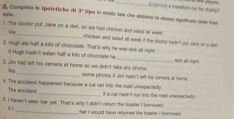 some new players. 
(organize) a marathon run for charity? 
date. 
3. Completa le ipotetiche di 3° tipo in modo tale che abbiano lo stesso significato delle frasi 
_ 
1. The doctor put Jane on a diet, so we had chicken and salad all week. 
We 
chicken and salad all week if the doctor hadn't put Jane on a diet. 
2. Hugh ate half a kilo of chocolate. That's why he was sick all night. 
If Hugh hadn't eaten half a kilo of chocolate he _sick all night. 
_ 
3. Jim had left his camera at home so we didn't take any photos. 
We 
some photos if Jim hadn't left his camera at home. 
4. The accident happened because a cat ran into the road unexpectedly. 
The accident _if a cat hadn't run into the road unexpectedly. 
5. I haven't seen her yet. That's why I didn't return the toaster I borrowed. 
If I_ her I would have returned the toaster I borrowed.