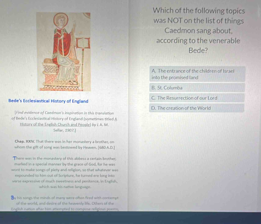 Which of the following topics
was NOT on the list of things
Caedmon sang about,
according to the venerable
Bede?
A. The entrance of the children of Israel
into the promised land
B. St. Columba
C. The Resurrection of our Lord
Bede’s Ecclesiastical History of England
D. The creation of the World
[Find evidence of Caedmon's inspiration in this translation
of Bede’s Ecclesiastical History of England (sometimes titled A
History of the English Church and People) by L A. M.
Sellar, 1907.]
Chap. XXIV. That there was in her monastery a brother, on
whom the gift of song was bestowed by Heaven. [680 A.D.]
There was in the monastery of this abbess a certain brother,
marked in a special manner by the grace of God, for he was
wont to make songs of piety and religion, so that whatever was
expounded to him out of Scripture, he turned ere long into
verse expressive of much sweetness and penitence, in English,
which was his native language.
By his songs the minds of many were often fired with contempt
of the world, and desire of the heavenly life. Others of the
English nation after him attempted to compose religious poems.