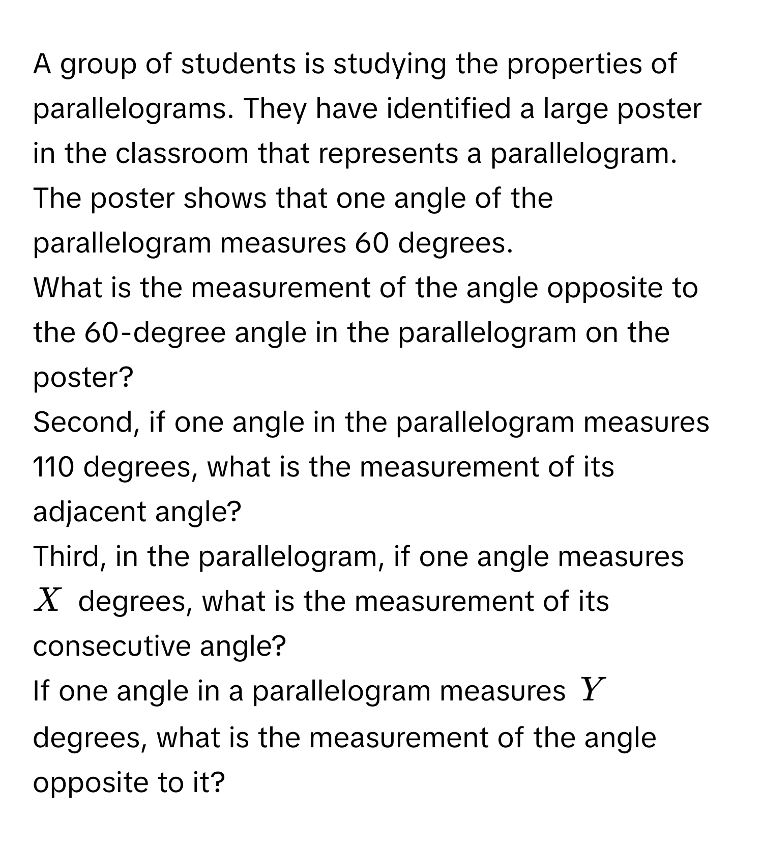 A group of students is studying the properties of parallelograms. They have identified a large poster in the classroom that represents a parallelogram. The poster shows that one angle of the parallelogram measures 60 degrees. 

What is the measurement of the angle opposite to the 60-degree angle in the parallelogram on the poster? 

Second, if one angle in the parallelogram measures 110 degrees, what is the measurement of its adjacent angle? 

Third, in the parallelogram, if one angle measures $X$ degrees, what is the measurement of its consecutive angle? 

If one angle in a parallelogram measures $Y$ degrees, what is the measurement of the angle opposite to it?