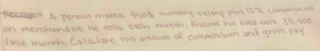 A person makes good monthly solory plus 12% commission 
on morchanduse he sells each month. Assune his saies were 35, 500
lost month, Coloulare his amount of commission and gross pay