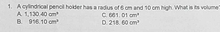 A cylindrical pencil holder has a radius of 6 cm and 10 cm high. What is its volume
A. 1,130.40cm^3 C. 661.01cm^3
B. 916.10cm^3 D. 218.60cm^3