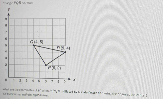 Triangle PQR is shown.
What are the coordinates of P' when △ PQR is dilated by a scale factor of 3 using the origin as the center?
Fill blank boxes with the right answer.