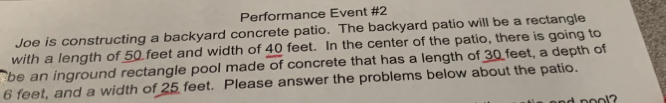 Performance Event #2 
Joe is constructing a backyard concrete patio. The backyard patio will be a rectangle 
with a length of 50 feet and width of 40 feet. In the center of the patio, there is going to 
be an inground rectangle pool made of concrete that has a length of 30 feet, a depth of
6 feet, and a width of 25 feet. Please answer the problems below about the patio.