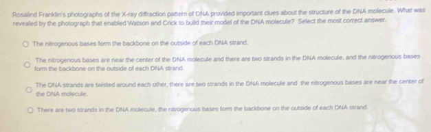 Rosalind Franklin's photographs of the X -ray diffraction pattern of DNA provided important clues about the structure of the DNA molecule. What was
revealed by the photograph that enabled Watson and Crick to build their model of the DNA molecule? Select the most correct answer.
The nitrogenous bases form the backbone on the outside of each DNA strand.
The nitrogenous bases are near the center of the DNA molecule and there are two strands in the DNA molecule, and the nitrogenous bases
form the backbone on the outside of each DNA strand.
The DNA strands are twisted around each other, there are two strands in the DNA molecule and the nitrogenous bases are near the center of
she DNA molecule.
There are two strands in the DNA molecule, the nitrogenous bases form the backbone on the outside of each DNA strand.