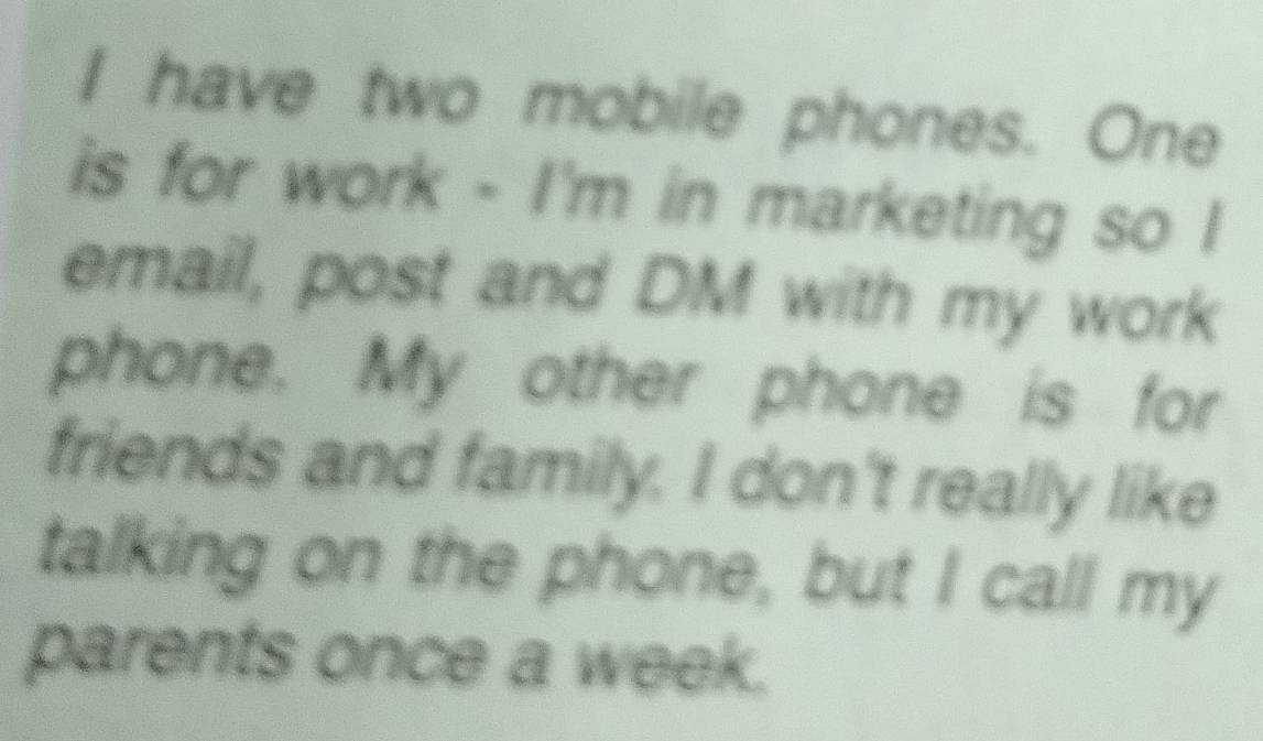 have two mobile phones. One 
is for work - I'm in marketing so I 
email, post and DM with my work 
phone. My other phone is for 
friends and family. I don't really like 
talking on the phone, but I call my 
parents once a week.