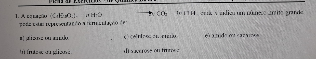 Ficha de Exercícios
3nCO_2+3nCH4
1. A equação (C_6H_10O_5)_n+nH_2O , onde n indica um número muito grande,
pode estar representando a fermentação de:
a) glicose ou amido. c) celulose ou amido. e) amido ou sacarose.
b) frutose ou glicose. d) sacarose ou frutose.