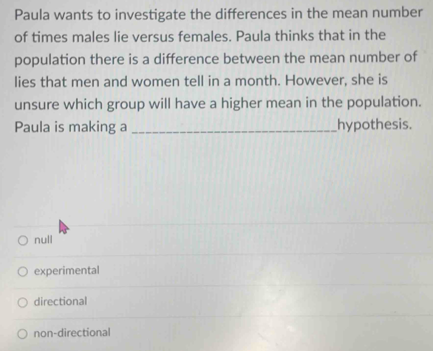 Paula wants to investigate the differences in the mean number
of times males lie versus females. Paula thinks that in the
population there is a difference between the mean number of
lies that men and women tell in a month. However, she is
unsure which group will have a higher mean in the population.
Paula is making a _hypothesis.
null
experimental
directional
non-directional