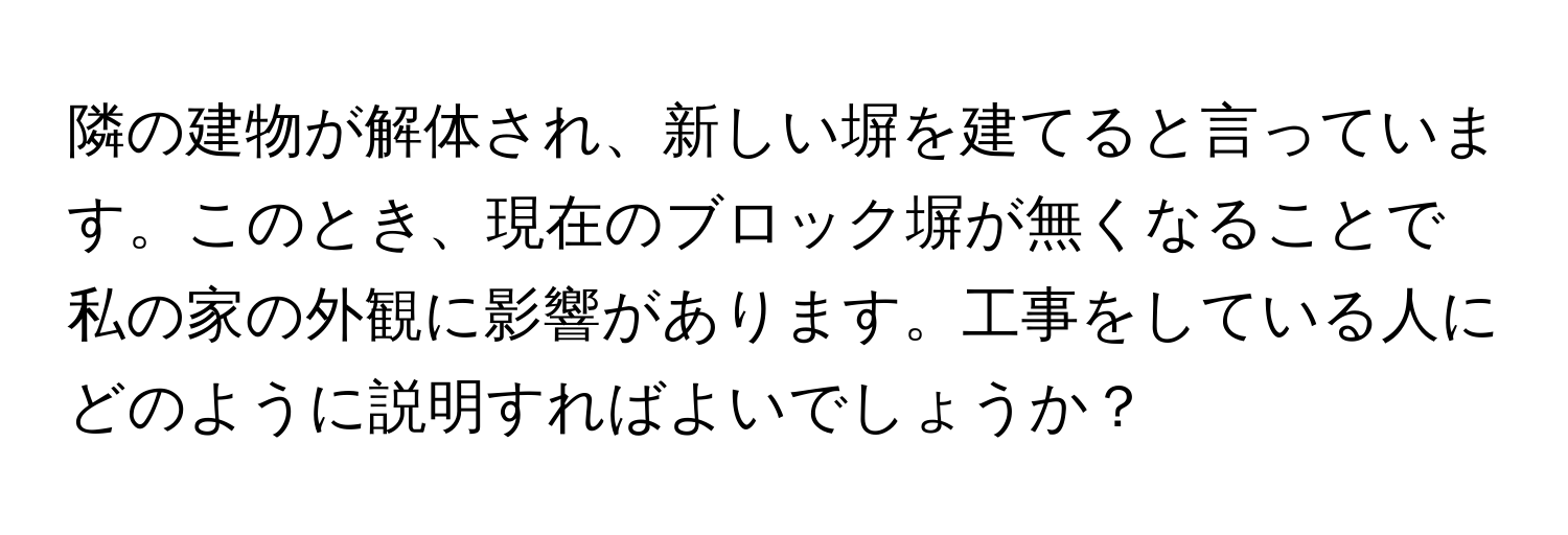 隣の建物が解体され、新しい塀を建てると言っています。このとき、現在のブロック塀が無くなることで私の家の外観に影響があります。工事をしている人にどのように説明すればよいでしょうか？