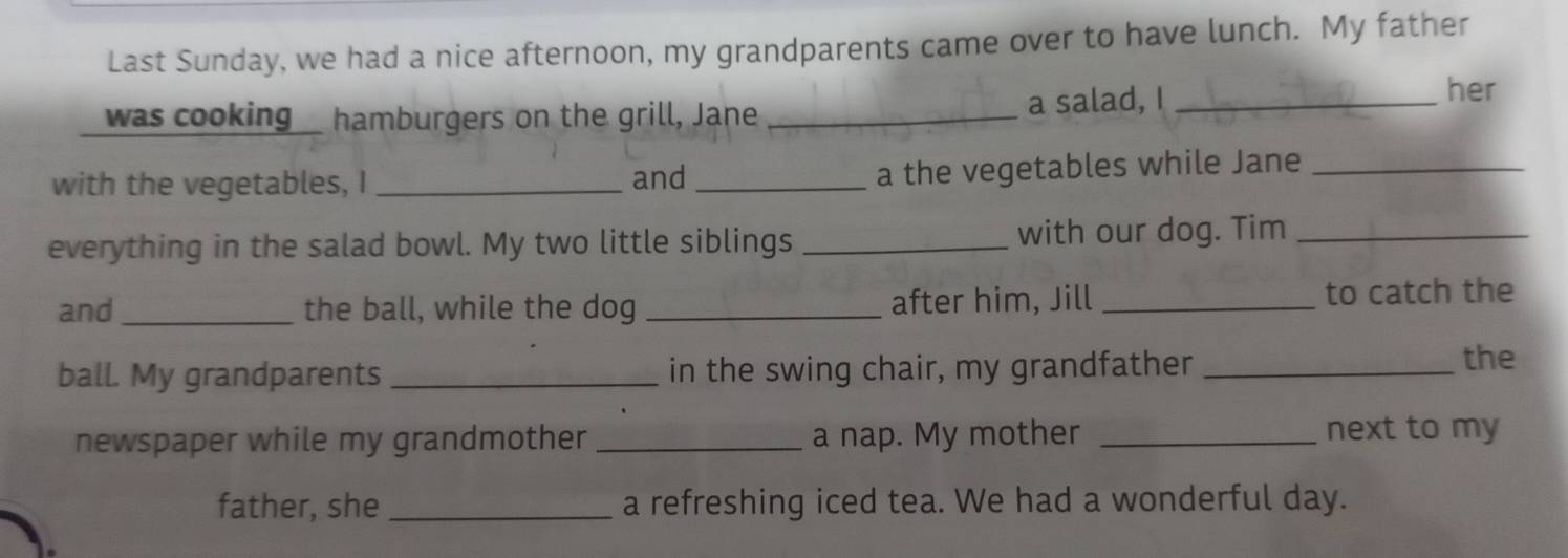 Last Sunday, we had a nice afternoon, my grandparents came over to have lunch. My father 
was cooking hamburgers on the grill, Jane _a salad, I_ 
her 
with the vegetables, I _and_ 
a the vegetables while Jane_ 
everything in the salad bowl. My two little siblings _with our dog. Tim_ 
and _the ball, while the dog _after him, Jill _to catch the 
ball. My grandparents _in the swing chair, my grandfather_ 
the 
newspaper while my grandmother _a nap. My mother _next to my 
father, she _a refreshing iced tea. We had a wonderful day.