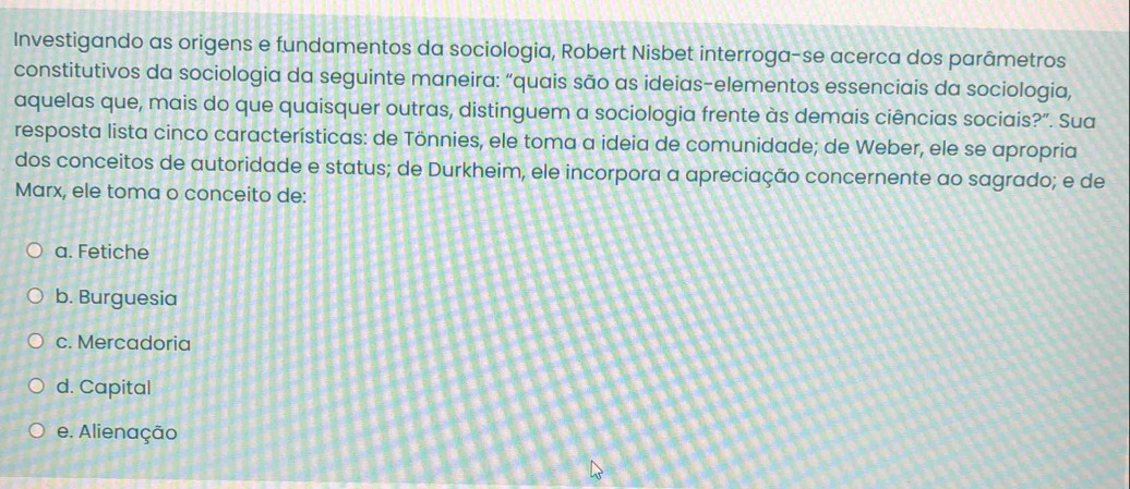 Investigando as origens e fundamentos da sociologia, Robert Nisbet interroga-se acerca dos parâmetros
constitutivos da sociologia da seguinte maneira: “quais são as ideias-elementos essenciais da sociologia,
aquelas que, mais do que quaisquer outras, distinguem a sociologia frente às demais ciências sociais?". Sua
resposta lista cinco características: de Tönnies, ele toma a ideia de comunidade; de Weber, ele se apropria
dos conceitos de autoridade e status; de Durkheim, ele incorpora a apreciação concernente ao sagrado; e de
Marx, ele toma o conceito de:
a. Fetiche
b. Burguesia
c. Mercadoria
d. Capital
e. Alienação