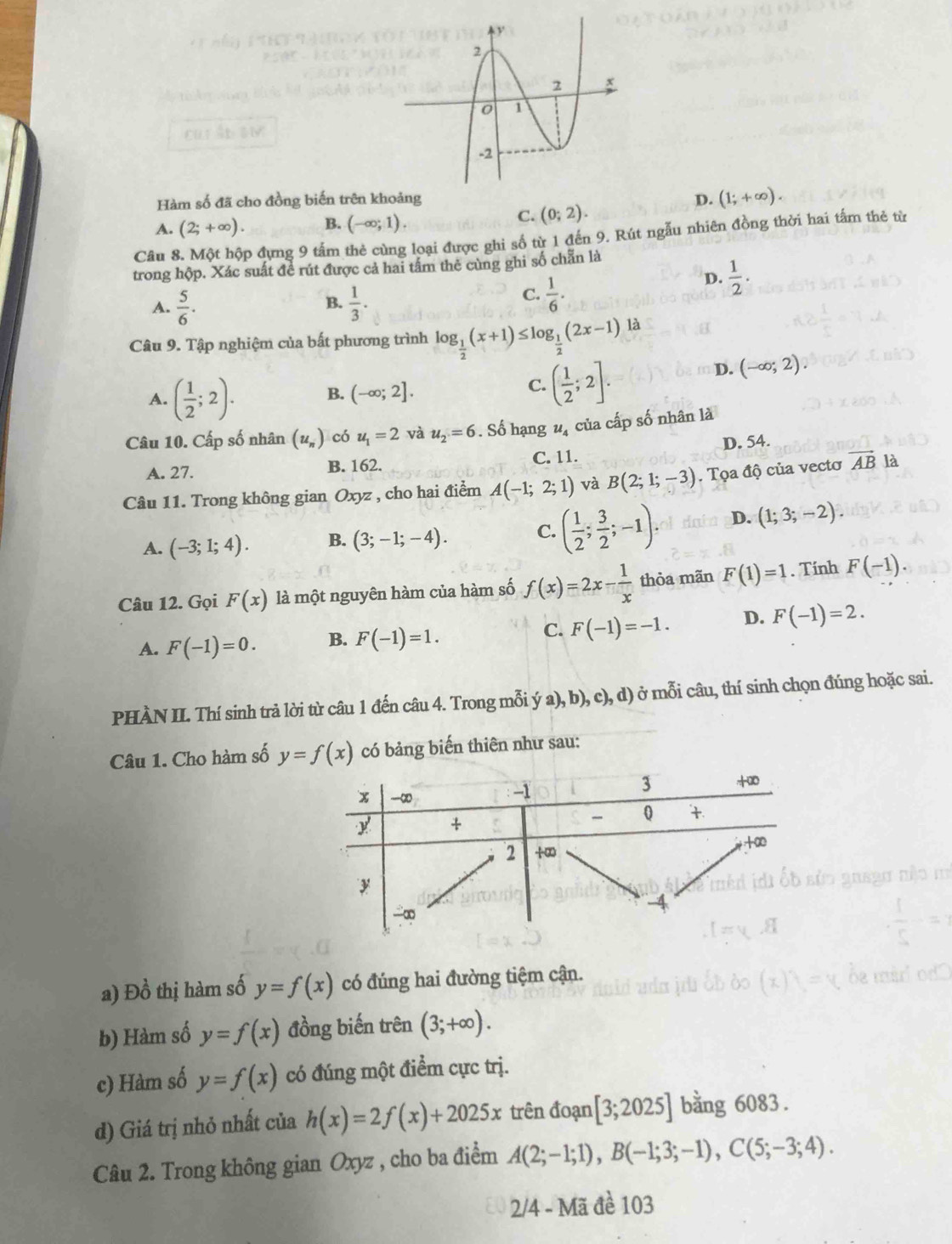 cur án sm
Hàm số đã cho đồng biến trên khoảng D. (1;+∈fty ).
A. (2;+∈fty ). B. (-∈fty ;1).
C. (0;2).
Câu 8. Một hộp đựng 9 tấm thẻ cùng loại được ghi số từ 1 đến 9. Rút ngẫu nhiên đồng thời hai tấm thẻ từ
trong hộp. Xác suất để rút được cả hai tầm thẻ cùng ghi số chẵn là
A.  5/6 .  1/3 .
B.
C.  1/6 .
D.  1/2 .
Câu 9. Tập nghiệm của bất phương trình log _ 1/2 (x+1)≤ log _ 1/2 (2x-1)la
D. (-∈fty ;2).
A. ( 1/2 ;2).
B. (-∈fty ;2].
C. ( 1/2 ;2].
Câu 10. Cấp số nhân (u_n) có u_1=2 và u_2=6. Số hạng u_4 của cấp số nhân là
A. 27. B. 162. C. 11. D. 54.
Câu 11. Trong không gian Oxyz , cho hai điểm A(-1;2;1) và B(2;1;-3). Tọa độ của vectơ vector AB là
A. (-3;1;4). B. (3;-1;-4). C. ( 1/2 ; 3/2 ;-1). D. (1;3;-2).
Câu 12. Gọi F(x) là một nguyên hàm của hàm số f(x)=2x- 1/x  thòa mãn F(1)=1. Tính F(-1).
A. F(-1)=0. B. F(-1)=1. C. F(-1)=-1. D. F(-1)=2.
PHÀN II. Thí sinh trả lời từ câu 1 đến câu 4. Trong mỗi ya),b),c),d) ở mỗi câu, thí sinh chọn đúng hoặc sai.
Câu 1. Cho hàm số y=f(x) có bảng biến thiên như sau:
a) Đồ thị hàm số y=f(x) có đúng hai đường tiệm cận.
b) Hàm số y=f(x) đồng biến trên (3;+∈fty ).
c) Hàm số y=f(x) có đúng một điểm cực trị.
d) Giá trị nhỏ nhất của h(x)=2f(x)+2025x trên đoạn [3;2025] bằng 6083 .
Câu 2. Trong không gian Oxyz , cho ba điểm A(2;-1;1),B(-1;3;-1),C(5;-3;4).
2/4 - Mã đề 103