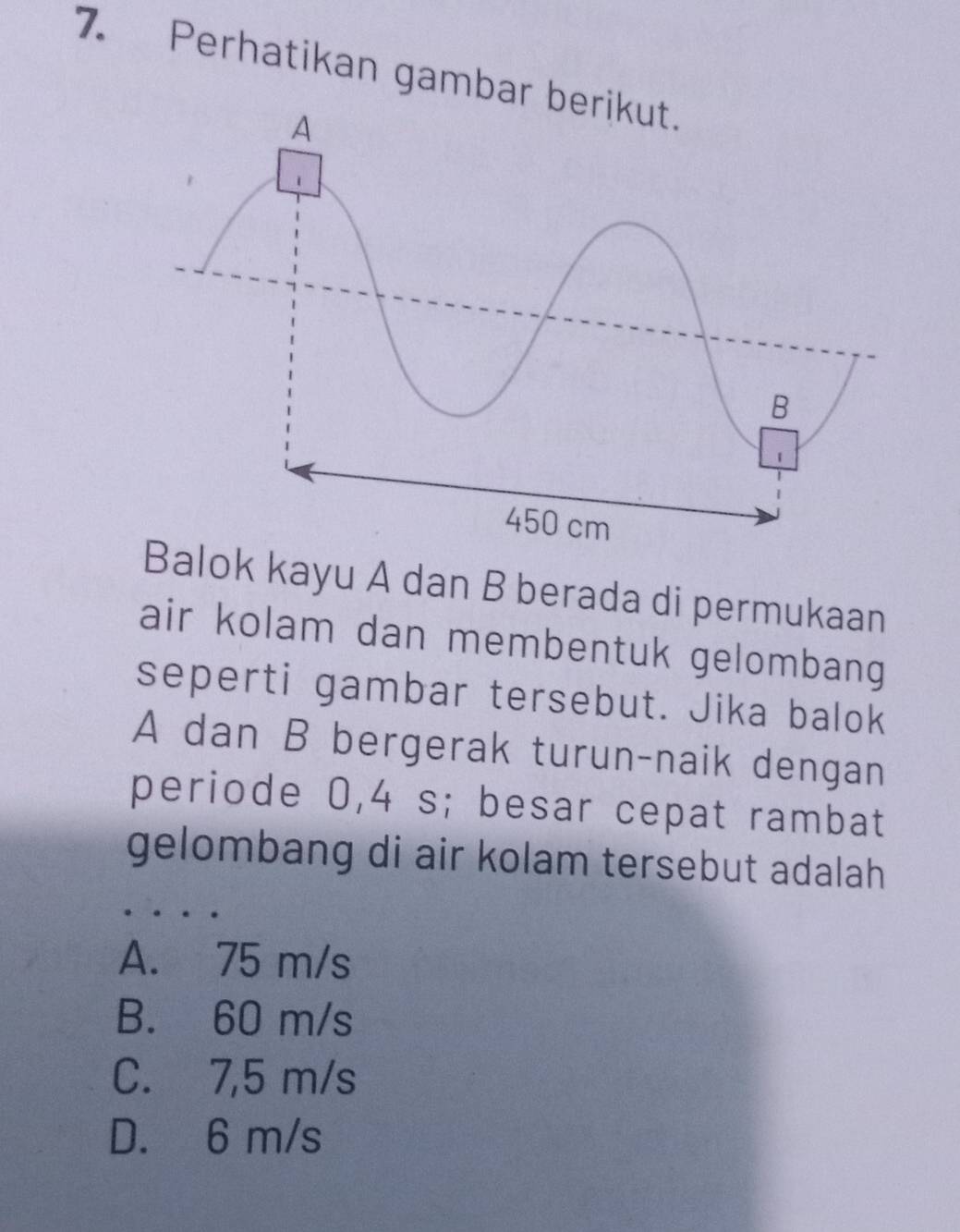 Perhatikan gambar b
Balok kayu A dan B berada di permukaan
air kolam dan membentuk gelombang
seperti gambar tersebut. Jika balok
A dan B bergerak turun-naik dengan
periode 0,4 s; besar cepat rambat
gelombang di air kolam tersebut adalah
A. 75 m/s
B. 60 m/s
C. 7,5 m/s
D. 6 m/s