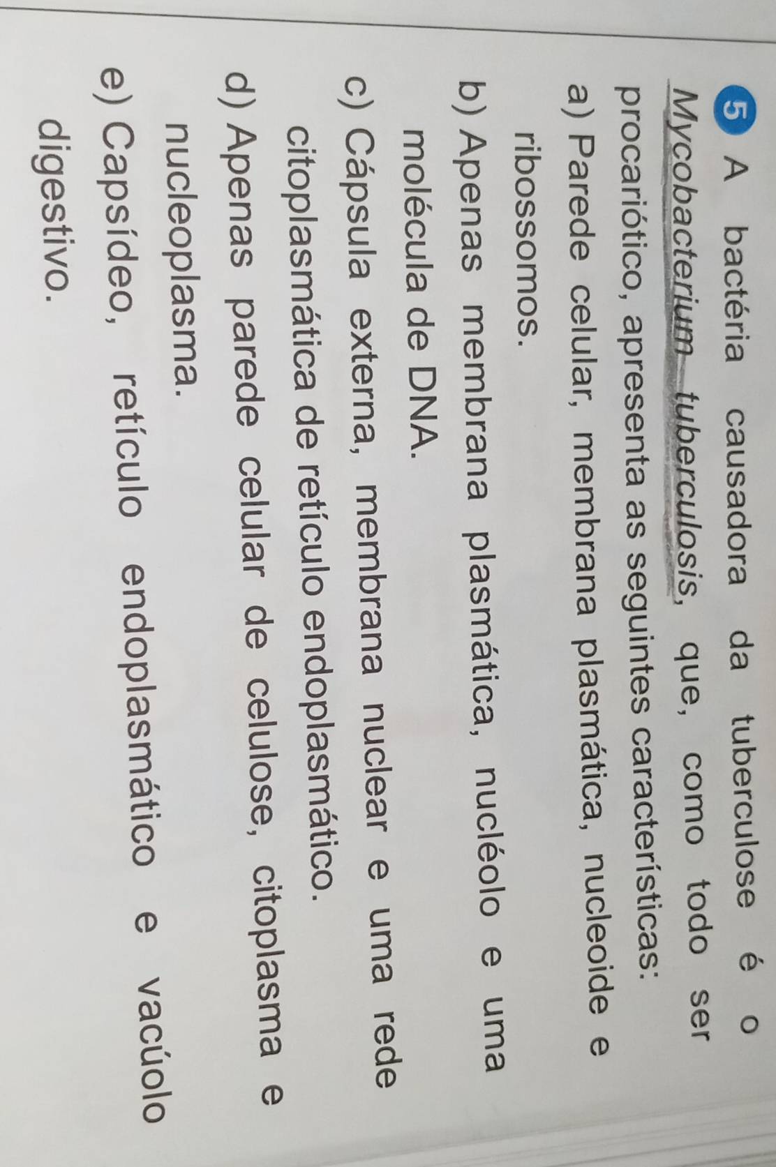 A bactéria causadora da tuberculose é o
Mycobacterium tuberculosis, que, como todo ser
procariótico, apresenta as seguintes características:
a) Parede celular, membrana plasmática, nucleoide e
ribossomos.
b) Apenas membrana plasmática, nucléolo e uma
molécula de DNA.
c) Cápsula externa, membrana nuclear e uma rede
citoplasmática de retículo endoplasmático.
d) Apenas parede celular de celulose, citoplasma e
nucleoplasma.
e) Capsídeo, retículo endoplasmático e vacúolo
digestivo.