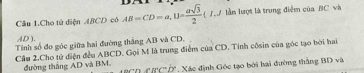 Câu 1.Cho tứ diện ABCD có AB=CD=a, 1J= asqrt(3)/2 (I.J lần lượt là trung điểm của BC và
AD ). 
Tính số đo góc giữa hai đường thẳng AB và CD. 
Câu 2.Cho tứ diện đều ABCD. Gọi M là trung điểm của CD. Tính côsin của góc tạo bởi hai
3CD4, B'C'D'. Xác định Góc tạo bởi hai đường thắng BD và 
đường thắng AD và BM.