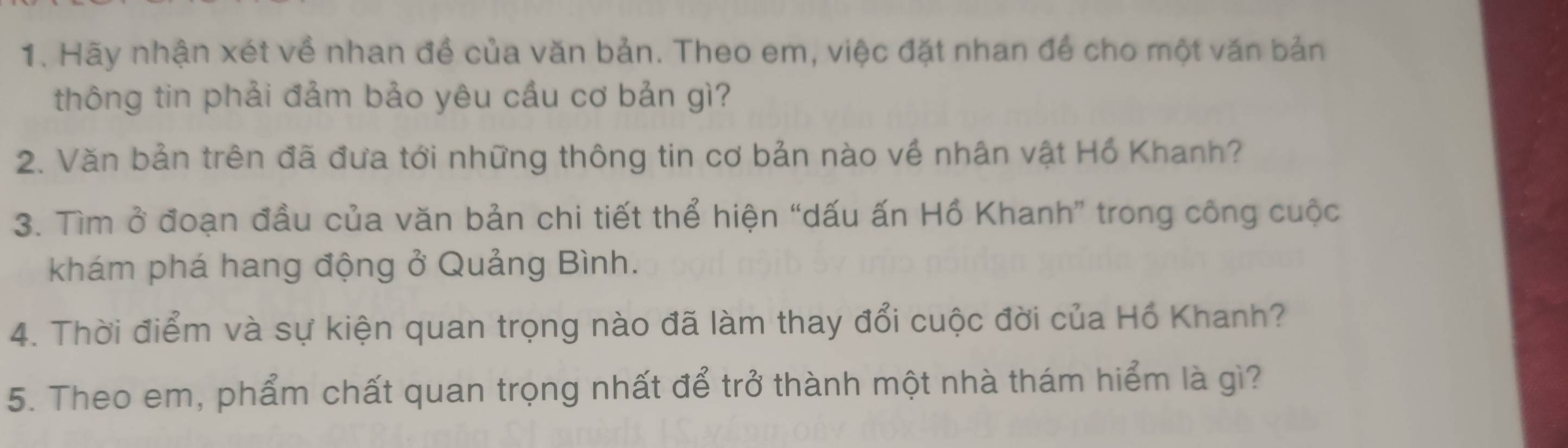 Hãy nhận xét về nhan đề của văn bản. Theo em, việc đặt nhan để cho một văn bản 
thông tin phải đảm bảo yêu cầu cơ bản gì? 
2. Văn bản trên đã đưa tới những thông tin cơ bản nào về nhân vật Hồ Khanh? 
3. Tìm ở đoạn đầu của văn bản chi tiết thể hiện “dấu ấn Hồ Khanh” trong công cuộc 
khám phá hang động ở Quảng Bình. 
4. Thời điểm và sự kiện quan trọng nào đã làm thay đổi cuộc đời của Hồ Khanh? 
5. Theo em, phẩm chất quan trọng nhất để trở thành một nhà thám hiểm là gì?