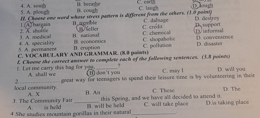 A. south B. breathe C. earth
5. A. plough B. cough C. laugh D. lough
II. Choose one word whose stress pattern is different from the others. (1.0 point)
1.(A) bargain B. tremble C. damage D. destroy
2. A. shuttle Byseller C. credit D. support
3. A. medical B. national C. chemical D informal
4. A. speciality B. economics C. shopaholic D. convenience
5. A. permanent B. eruption C. pollution D. disaster
C. VOCABULARY AND GRAMMAR. (8.0 points)
I. Choose the correct answer to complete each of the following sentences. (3.8 points)
1. Let me carry this bag for you, _?
A. shall we B) don’t you C. may I D. will you
2._ great way for teenagers to spend their leisure time is by volunteering in their
local community.
A. X B. An C. These D. The
3. The Community Fair _this Spring, and we have all decided to attend it.
A. is held B. will be held C. will take place D.is taking place
4 She studies mountain gorillas in their natural_
.