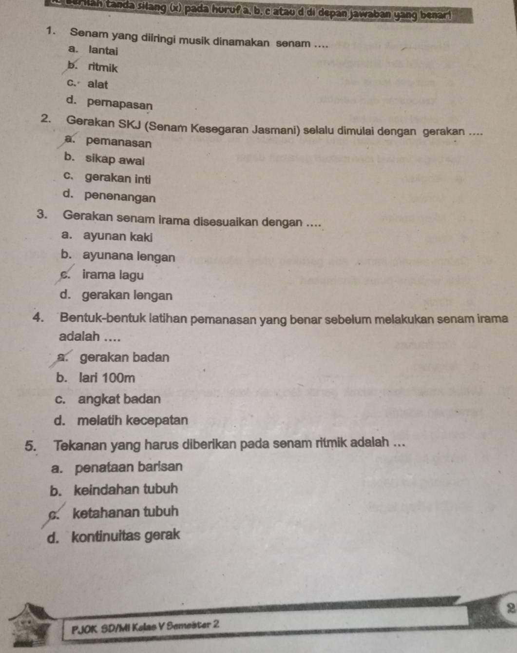 Berilan tanda silang (x) pada huruf a, b, c atau d di depan jawaban yang benar!
1. Senam yang diiringi musik dinamakan senam ....
a. lantai
b. ritmik
c. alat
d. pemapasan
2. Gerakan SKJ (Senam Kesegaran Jasmani) selalu dimulai dengan gerakan ....
a. pemanasan
b. sikap awal
c. gerakan inti
d. penenangan
3. Gerakan senam irama disesuaikan dengan ....
a. ayunan kaki
b. ayunana lengan
c. irama lagu
d. gerakan lengan
4. Bentuk-bentuk latihan pemanasan yang benar sebelum melakukan senam irama
adalah ....
a. gerakan badan
b. lari 100m
c. angkat badan
d. melatih kecepatan
5. Tekanan yang harus diberikan pada senam ritmik adalah ….
a. penataan barisan
b. keindahan tubuh
c. ketahanan tubuh
d. kontinuitas gerak
2
PJOK SD/MI Kelas V Semešter 2