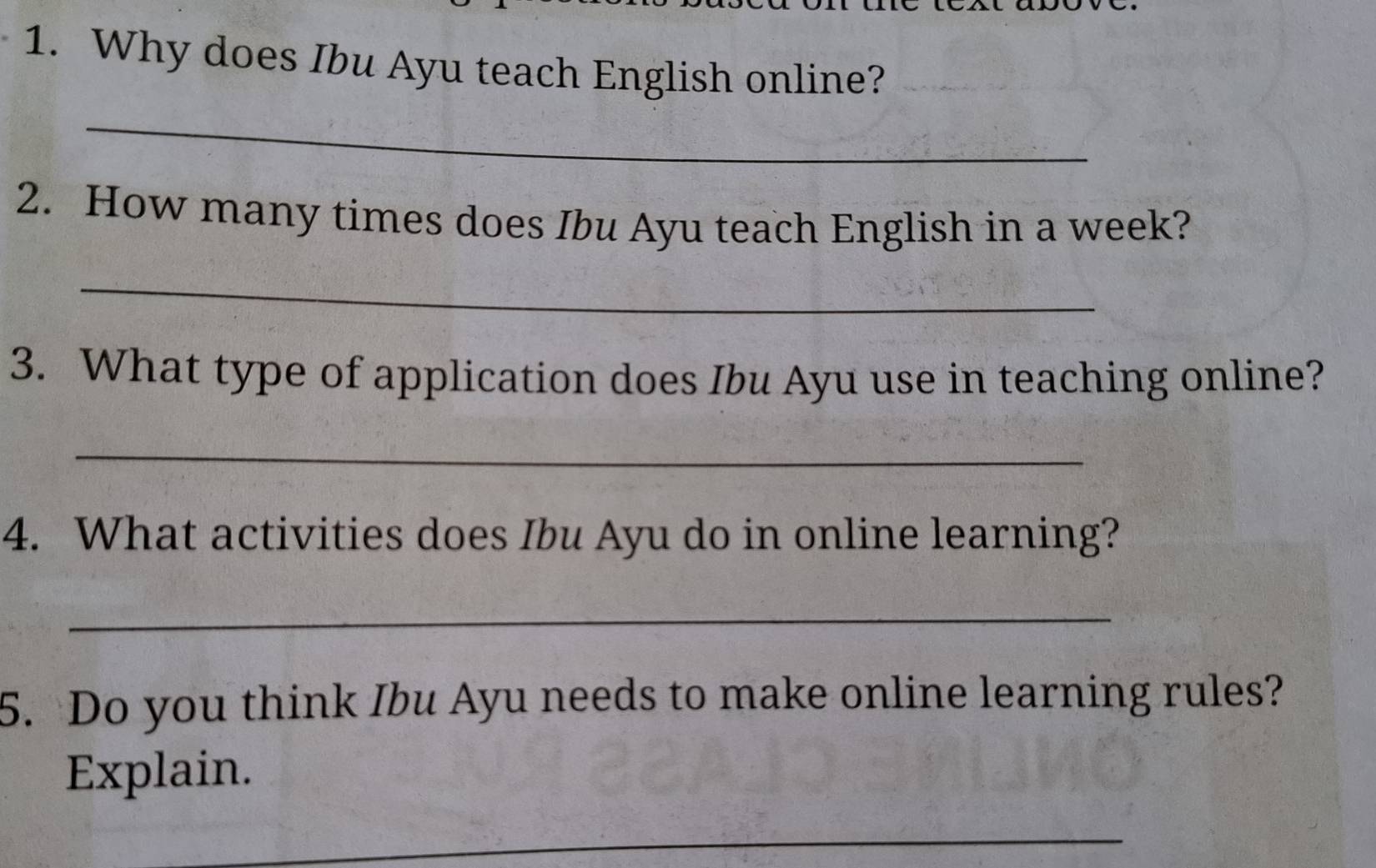 Why does Ibu Ayu teach English online? 
_ 
2. How many times does Ibu Ayu teach English in a week? 
_ 
3. What type of application does Ibu Ayu use in teaching online? 
_ 
4. What activities does Ibu Ayu do in online learning? 
_ 
5. Do you think Ibu Ayu needs to make online learning rules? 
Explain. 
_