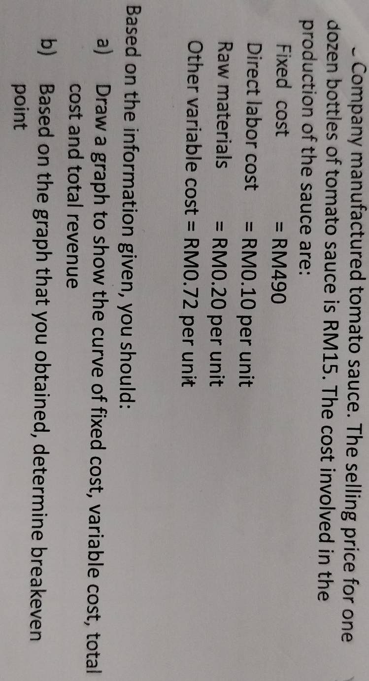 Company manufactured tomato sauce. The selling price for one 
dozen bottles of tomato sauce is RM15. The cost involved in the 
production of the sauce are: 
Fixed cost
=RM490
Direct labor cost =RM0.10 pe runi 
Raw materials =RM0.20perunit
Other variable cost =RM0.72perunit
Based on the information given, you should: 
a) Draw a graph to show the curve of fixed cost, variable cost, total 
cost and total revenue 
b) Based on the graph that you obtained, determine breakeven 
point