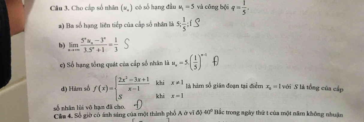 Cho cấp số nhân (u_n) có số hạng đầu u_1=5 và công bội q= 1/5 . 
a) Ba số hạng liên tiếp của cấp số nhân là 5;  1/5 ; 
b) limlimits _nto +∈fty frac 5^nu_n-3^n3.5^n+1= 1/3 
c) Số hạng tổng quát của cấp số nhân là u_n=5.( 1/5 )^n-1
d) Hàm số f(x)=beginarrayl  (2x^2-3x+1)/x-1  Sendarray. khi x!= 1 là hàm số gián đoạn tại điểm x_0=1 với S là tổng của cấp 
khi x=1
số nhân lùi vô hạn đã cho. Bắc trong ngày thứ t của một năm không nhuận 
Câu 4. Số giờ có ánh sáng của một thành phố A ở vĩ độ 40°