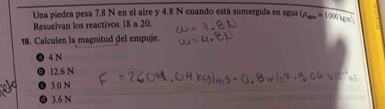 Una piedra pesa 7.8 N en el aire y 4.8 N cuando está sumergida en agua (rho _ags=1000kg/m^2)
Resuelvan los reactivos 18 a 20.
18. Calculen la magnitud del empuje.
❶ 4 N
12.6 N
O 3.0 N
O 3.6 N