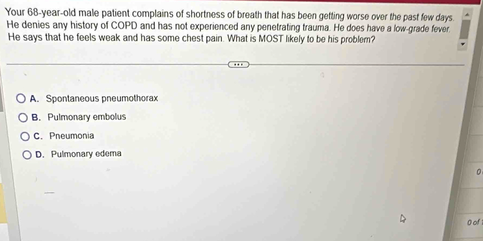 Your 68-year-old male patient complains of shortness of breath that has been getting worse over the past few days.
He denies any history of COPD and has not experienced any penetrating trauma. He does have a low-grade fever.
He says that he feels weak and has some chest pain. What is MOST likely to be his problem?
A. Spontaneous pneumothorax
B. Pulmonary embolus
C. Pneumonia
D. Pulmonary edema
0
0 of