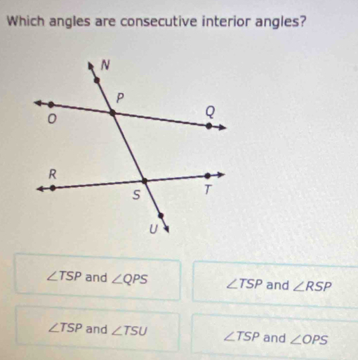 Which angles are consecutive interior angles?
∠ TSP and ∠ QPS and ∠ RSP
∠ TSP
∠ TSP and ∠ TSU ∠ TSP and ∠ OPS