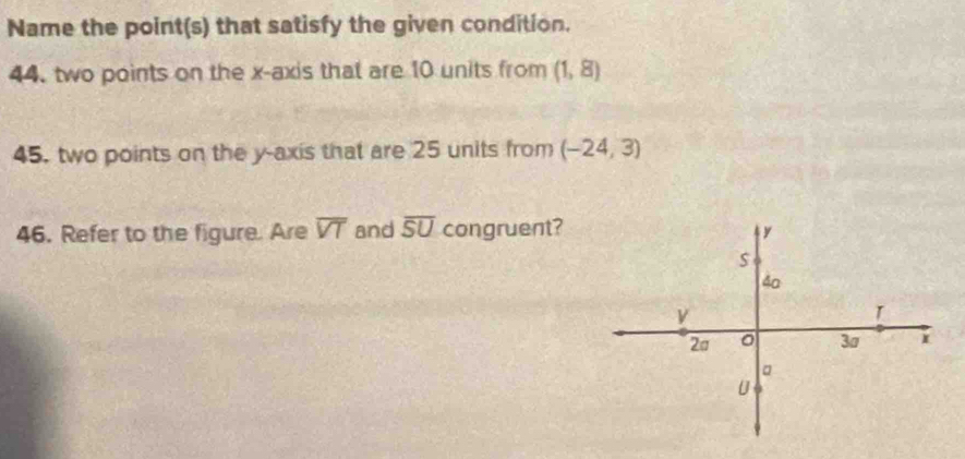 Name the point(s) that satisfy the given condition. 
44. two points on the x-axis that are 10 units from (1,8)
45. two points on the y-axis that are 25 units from (-24,3)
46. Refer to the figure. Are overline VT and overline SU congruent?