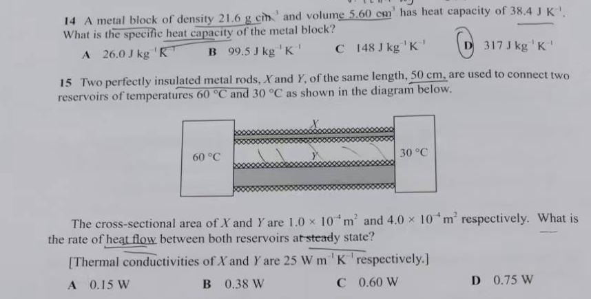 A metal block of density 21.6gcm^(-3) and volume 5.60cm^3 has heat capacity of 38.4JK^(-1). 
What is the specific heat capacity of the metal block?
A 26.0Jkg^(-1)K^(-1) B 99.5Jkg^(-1)K^(-1) C 148Jkg^(-1)K^(-1) D 317Jkg^(-1)K^(-1)
15 Two perfectly insulated metal rods, Xand Y, of the same length, 50 cm, are used to connect two
reservoirs of temperatures 60°C and 30°C as shown in the diagram below.
X
60°C

30°C
The cross-sectional area of X and Y are 1.0* 10^(-4)m^2 and 4.0* 10^(-4)m^2 respectively. What is
the rate of heat flow between both reservoirs at steady state?
[Thermal conductivities of X and Yare 25 W m^(-1)K^(-1) frac  respectively.]
A 0.15 W B 0.38 W C 0.60 W D 0.75 W