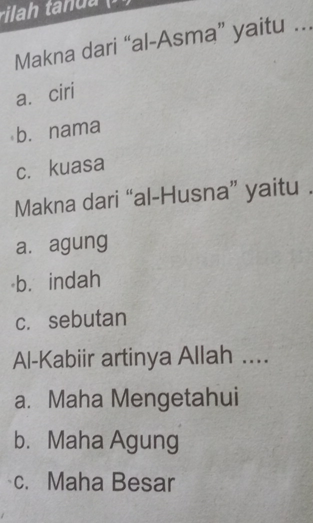 Makna dari “al-Asma” yaitu ...
a. ciri
b. nama
c. kuasa
Makna dari “al-Husna” yaitu .
a. agung
b. indah
c. sebutan
Al-Kabiir artinya Allah ....
a. Maha Mengetahui
b. Maha Agung
c. Maha Besar