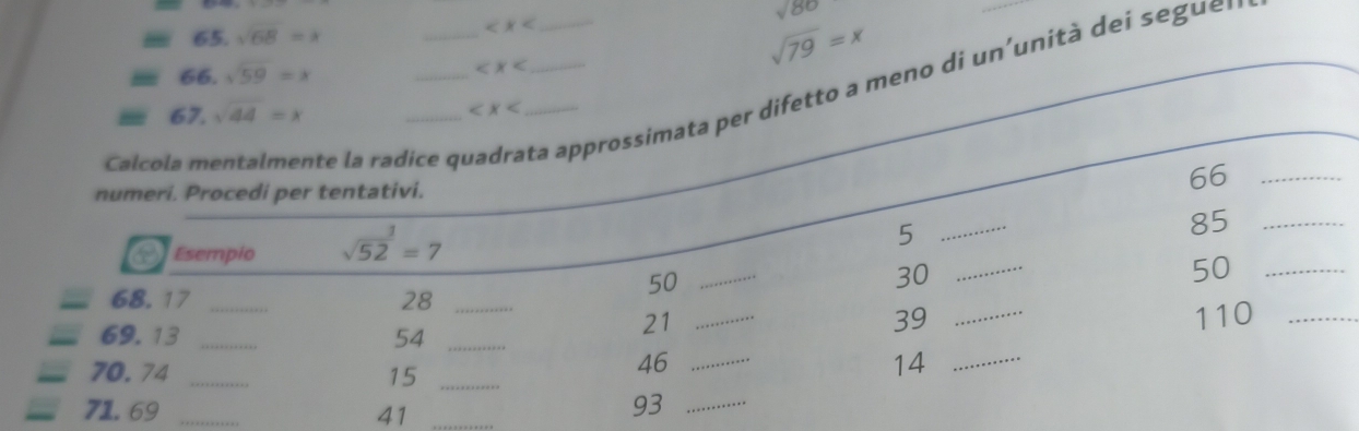 sqrt(68)=lambda sqrt(80)
66. sqrt(59)=x
sqrt(79)=x
Calcola mentalmente la radice qi __ta approssimata per difetto a meno di un'unità dei s eguer 
67. sqrt(44)=x
numeri. Procedi per tentativi. 
66_ 
Esempio sqrt (52)^1=7
5
_
85 _
50
_
30 _
50 _
68. 17 _ 28 _
39
69.13 _ 54 _
21 __ 110 _
70.74 _15_
46 _
14 _
71.69 _41_
93 _