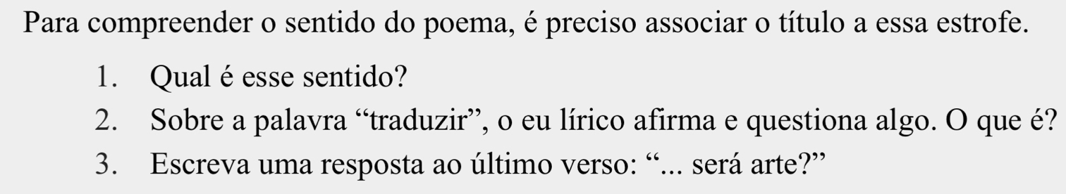 Para compreender o sentido do poema, é preciso associar o título a essa estrofe. 
1. Qual éesse sentido? 
2. Sobre a palavra “traduzir”, o eu lírico afirma e questiona algo. O que é? 
3. Escreva uma resposta ao último verso: “... será arte?”