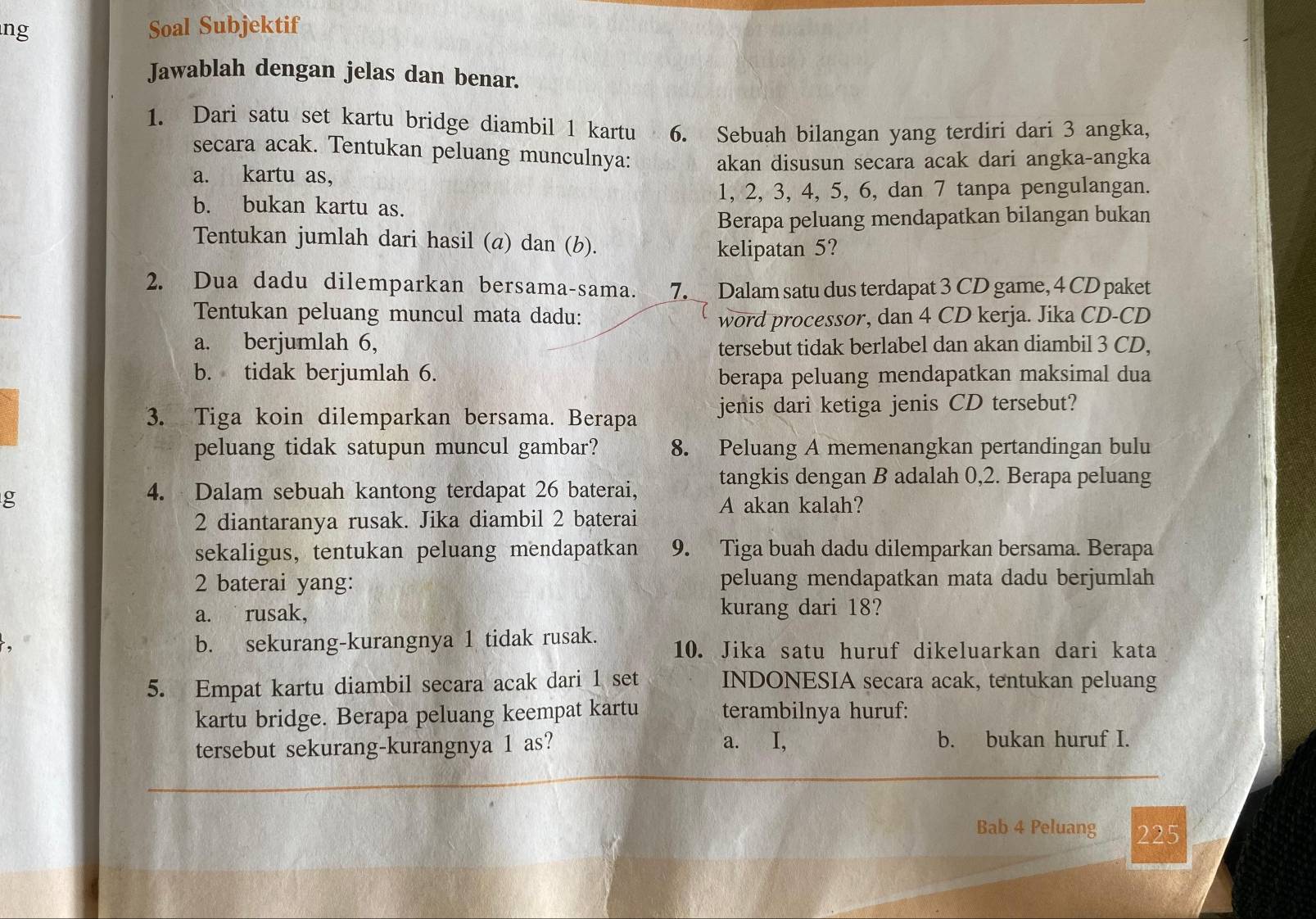 ng Soal Subjektif
Jawablah dengan jelas dan benar.
1. Dari satu set kartu bridge diambil 1 kartu  . 6. Sebuah bilangan yang terdiri dari 3 angka,
secara acak. Tentukan peluang munculnya:
a. kartu as, akan disusun secara acak dari angka-angka
b. bukan kartu as. 1, 2, 3, 4, 5, 6, dan 7 tanpa pengulangan.
Berapa peluang mendapatkan bilangan bukan
Tentukan jumlah dari hasil (a) dan (b).
kelipatan 5?
2. Dua dadu dilemparkan bersama-sama. 7. Dalam satu dus terdapat 3 CD game, 4 CD paket
Tentukan peluang muncul mata dadu: word processor, dan 4 CD kerja. Jika CD-CD
a. berjumlah 6, tersebut tidak berlabel dan akan diambil 3 CD,
b. tidak berjumlah 6. berapa peluang mendapatkan maksimal dua
3. Tiga koin dilemparkan bersama. Berapa jenis dari ketiga jenis CD tersebut?
peluang tidak satupun muncul gambar? 8. Peluang A memenangkan pertandingan bulu
g
4. Dalam sebuah kantong terdapat 26 baterai, tangkis dengan B adalah 0,2. Berapa peluang
2 diantaranya rusak. Jika diambil 2 baterai A akan kalah?
sekaligus, tentukan peluang mendapatkan 9. Tiga buah dadu dilemparkan bersama. Berapa
2 baterai yang: peluang mendapatkan mata dadu berjumlah
a. rusak, kurang dari 18?
b. sekurang-kurangnya 1 tidak rusak. 10. Jika satu huruf dikeluarkan dari kata
5. Empat kartu diambil secara acak dari 1 set INDONESIA secara acak, tentukan peluang
kartu bridge. Berapa peluang keempat kartu terambilnya huruf:
tersebut sekurang-kurangnya 1 as? a. I, b. bukan huruf I.
Bab 4 Peluang 225