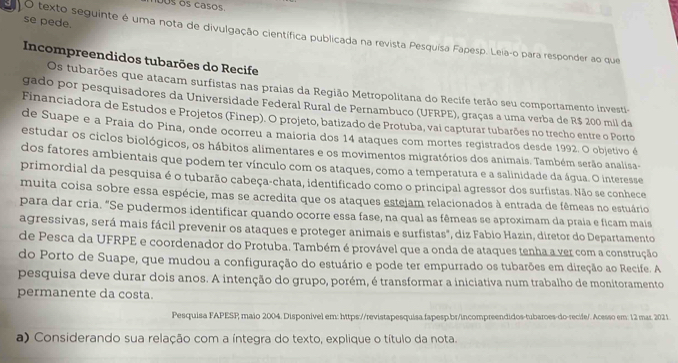 00s os casos
se pede.
E  O texto seguinte é uma nota de divulgação científica publicada na revista Pesquisa Fapesp. Leia-o para responder ao que
Incompreendidos tubarões do Recife
Os tubarões que atacam surfistas nas praias da Região Metropolitana do Recife terão seu comportamento investi-
gado por pesquisadores da Universidade Federal Rural de Pernambuco (UFRPE), graças a uma verba de R$ 200 mil da
Financiadora de Estudos e Projetos (Finep). O projeto, batizado de Protuba, vai capturar tubarões no trecho entre o Porto
de Suape e a Praia do Pina, onde ocorreu a maioria dos 14 ataques com mortes registrados desde 1992. O objetivo é
estudar os ciclos biológicos, os hábitos alimentares e os movimentos migratórios dos animais. Também serão analisa-
dos fatores ambientais que podem ter vínculo com os ataques, como a temperatura e a salinidade da água. O interesse
primordial da pesquisa é o tubarão cabeça-chata, identificado como o principal agressor dos surfistas. Não se conhece
muita coisa sobre essa espécie, mas se acredita que os ataques estejam relacionados à entrada de fêmeas no estuário
para dar cria. "Se pudermos identificar quando ocorre essa fase, na qual as fêmeas se aproximam da praía e ficam mais
agressivas, será mais fácil prevenir os ataques e proteger animais e surfistas", diz Fabio Hazin, diretor do Departamento
de Pesca da UFRPE e coordenador do Protuba. Também é provável que a onda de ataques tenha a ver com a construção
do Porto de Suape, que mudou a configuração do estuário e pode ter empurrado os tubarões em direção ao Recife. A
pesquisa deve durar dois anos. A intenção do grupo, porém, é transformar a iniciativa num trabalho de monitoramento
permanente da costa.
Pesquisa FAPESP maio 2004. Disponivel em: https://revistapesquisa.fapesp.br/incompreendidos-tubaroes-do-recile/. Acesso em: 12 mar. 2021.
a) Considerando sua relação com a íntegra do texto, explique o título da nota.