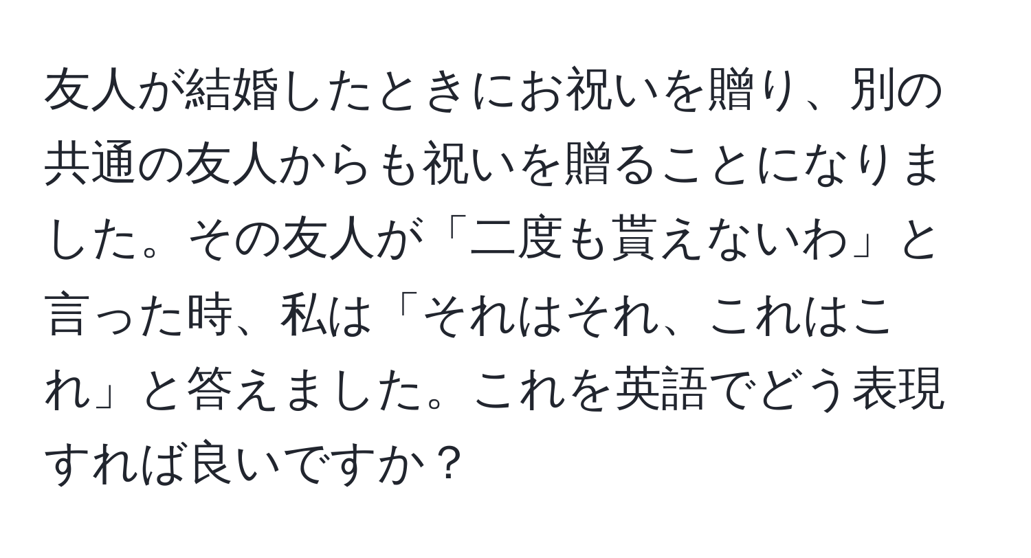 友人が結婚したときにお祝いを贈り、別の共通の友人からも祝いを贈ることになりました。その友人が「二度も貰えないわ」と言った時、私は「それはそれ、これはこれ」と答えました。これを英語でどう表現すれば良いですか？