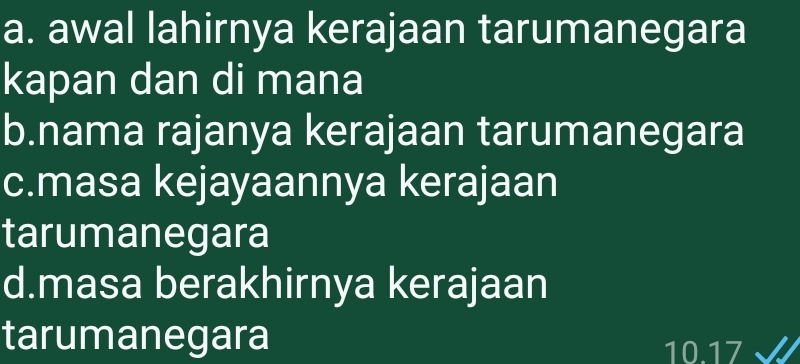 a. awal lahirnya kerajaan tarumanegara
kapan dan di mana
b.nama rajanya kerajaan tarumanegara
c.masa kejayaannya kerajaan
tarumanegara
d.masa berakhirnya kerajaan
tarumanegara
10. 17 I