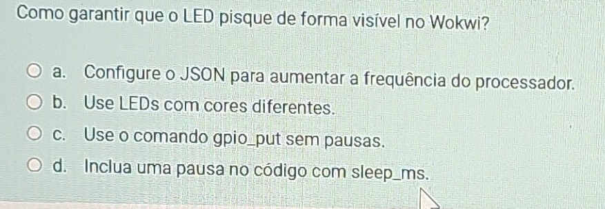 Como garantir que o LED pisque de forma visível no Wokwi?
a. Configure o JSON para aumentar a frequência do processador.
b. Use LEDs com cores diferentes.
c. Use o comando gpio_put sem pausas.
d. Inclua uma pausa no código com sleep_ms.