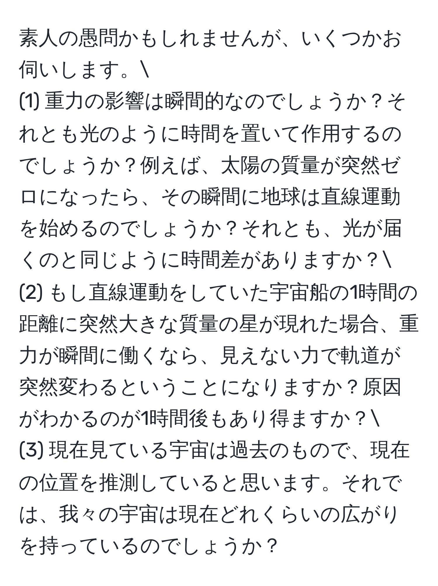 素人の愚問かもしれませんが、いくつかお伺いします。
(1) 重力の影響は瞬間的なのでしょうか？それとも光のように時間を置いて作用するのでしょうか？例えば、太陽の質量が突然ゼロになったら、その瞬間に地球は直線運動を始めるのでしょうか？それとも、光が届くのと同じように時間差がありますか？
(2) もし直線運動をしていた宇宙船の1時間の距離に突然大きな質量の星が現れた場合、重力が瞬間に働くなら、見えない力で軌道が突然変わるということになりますか？原因がわかるのが1時間後もあり得ますか？
(3) 現在見ている宇宙は過去のもので、現在の位置を推測していると思います。それでは、我々の宇宙は現在どれくらいの広がりを持っているのでしょうか？