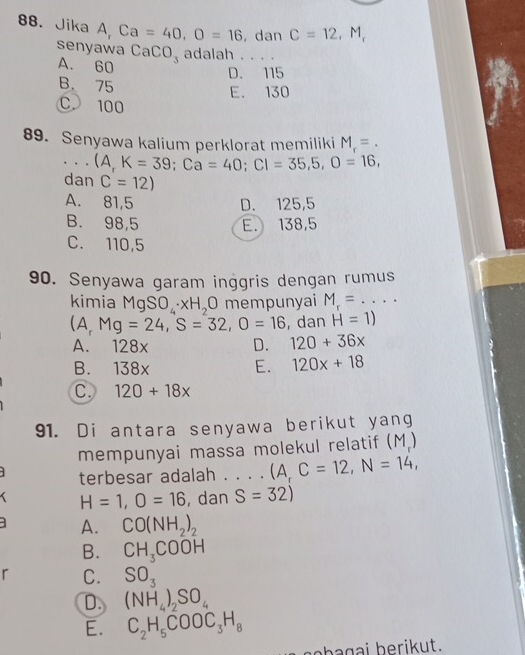 Jika A, Ca=40, O=16 ,dan C=12, M, 
senyawa CaCO_3 adalah . . . .
A. 60
D. 115
B. 75 E. 130
C. 100
89. Senyawa kalium perklorat memiliki M_r=. 
_ (A,K=39; Ca=40; Cl=35,5, O=16, 
dan C=12)
A. 81,5 D. 125,5
B. 98,5 E. 138,5
C. 110,5
90. Senyawa garam inggris dengan rumus
kimia MgSO_4· xH_2O mempunyai M_r=... _
(A, Mg=24, S=32, O=16 , dan H=1)
A. 128x D. 120+36x
B. 138x E. 120x+18
C. 120+18x
91. Di antara senyawa berikut yang
mempunyai massa molekul relatif (M)
terbesar adalah . . . . (A,C=12, N=14,
H=1, O=16 , dan S=32)
A. CO(NH_2)_2
B. CH_3COOH
r C. SO_3
D. (NH_4)_2SO_4
E. C_2H_5COOC_3H_8
sebagai berikut.