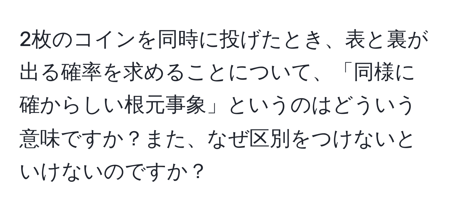 2枚のコインを同時に投げたとき、表と裏が出る確率を求めることについて、「同様に確からしい根元事象」というのはどういう意味ですか？また、なぜ区別をつけないといけないのですか？