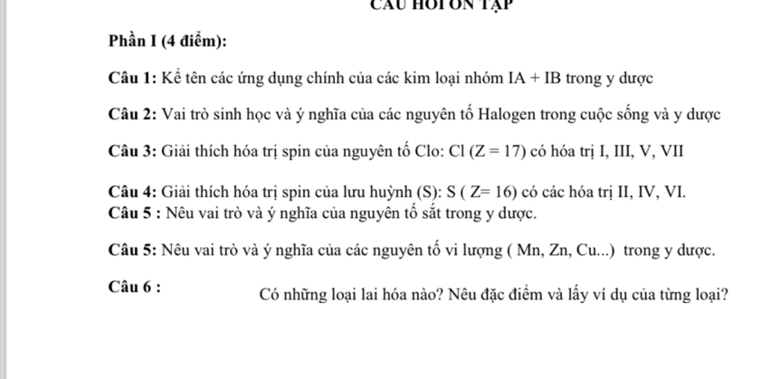 Câu hot on tập 
Phần I (4 điểm): 
Câu 1: Kể tên các ứng dụng chính của các kim loại nhóm IA+IB trong y dược 
Câu 2: Vai trò sinh học và ý nghĩa của các nguyên tố Halogen trong cuộc sống và y dược 
Câu 3: Giải thích hóa trị spin của nguyên tố Clo: C1 (Z=17) có hóa trị I, III, V, VII 
Câu 4: Giải thích hóa trị spin của lưu huỳnh (S): S(Z=16) có các hóa trị II, IV, VI. 
Câu 5 : Nêu vai trò và ý nghĩa của nguyên tố sắt trong y dược. 
Câu 5: Nêu vai trò và ý nghĩa của các nguyên tố vi lượng ( Mn, Zn, Cu...) trong y dược. 
Câu 6 : Có những loại lai hóa nào? Nêu đặc điểm và lấy ví dụ của từng loại?