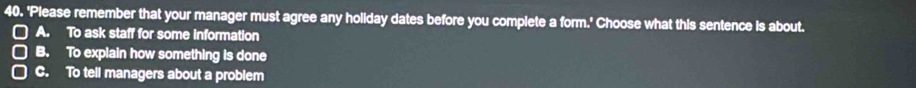 'Please remember that your manager must agree any holiday dates before you complete a form.' Choose what this sentence is about.
A. To ask staff for some information
B. To explain how something is done
C. To tell managers about a problem
