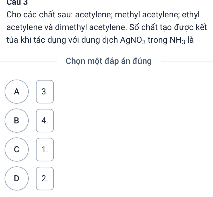 Cau 3
Cho các chất sau: acetylene; methyl acetylene; ethyl
acetylene và dimethyl acetylene. Số chất tạo được kết
tủa khi tác dụng với dung dịch AgNO_3 trong NH_3 là
Chọn một đáp án đúng
A 3.
B 4.
C 1.
D 2.