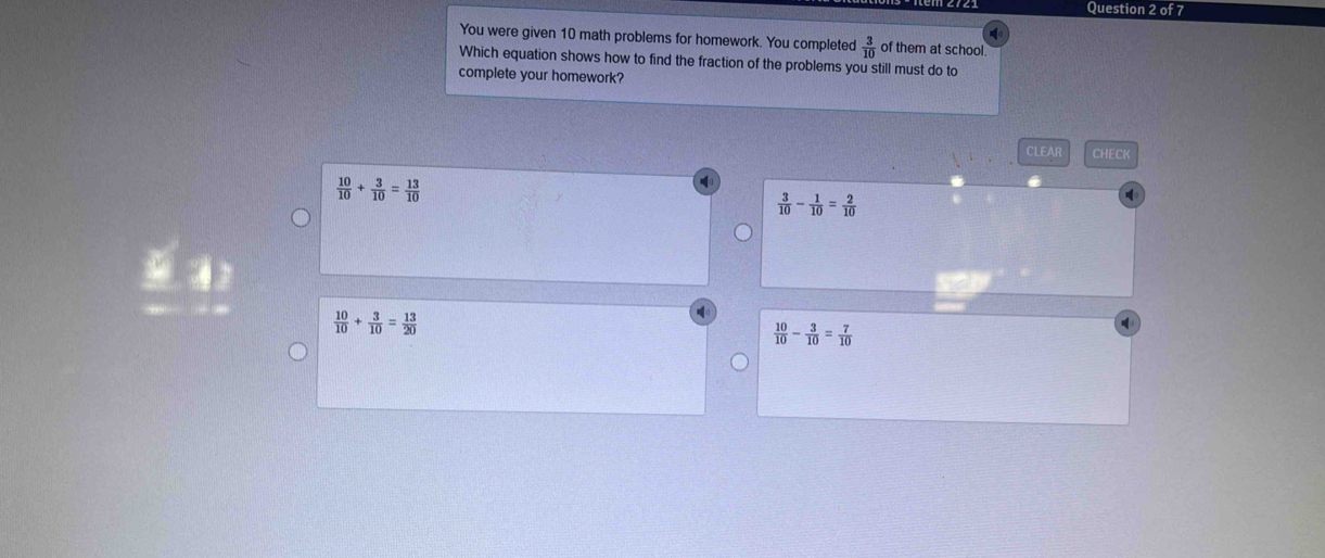 You were given 10 math problems for homework. You completed  3/10  of them at school.
Which equation shows how to find the fraction of the problems you still must do to
complete your homework?
CLEAR CHECK
 10/10 + 3/10 = 13/10 
 3/10 - 1/10 = 2/10 
 10/10 + 3/10 = 13/20 
 10/10 - 3/10 = 7/10 